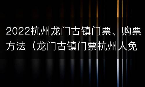2022杭州龙门古镇门票、购票方法（龙门古镇门票杭州人免费2020年）