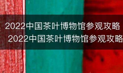 2022中国茶叶博物馆参观攻略 2022中国茶叶博物馆参观攻略视频