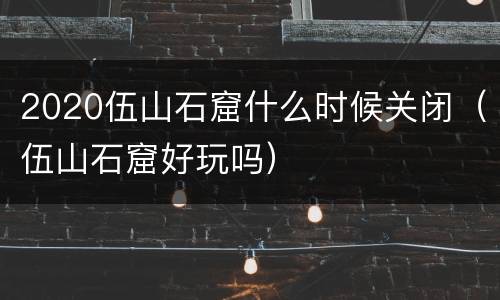 2020伍山石窟什么时候关闭（伍山石窟好玩吗）