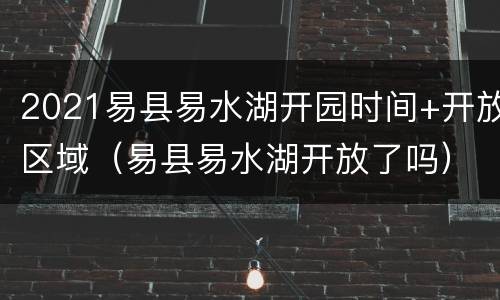 2021易县易水湖开园时间+开放区域（易县易水湖开放了吗）