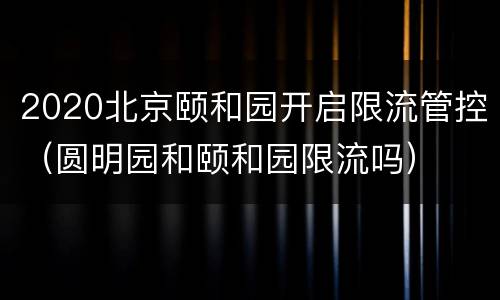 2020北京颐和园开启限流管控（圆明园和颐和园限流吗）
