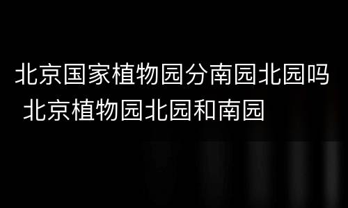 北京国家植物园分南园北园吗 北京植物园北园和南园
