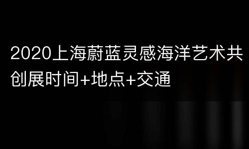 2020上海蔚蓝灵感海洋艺术共创展时间+地点+交通