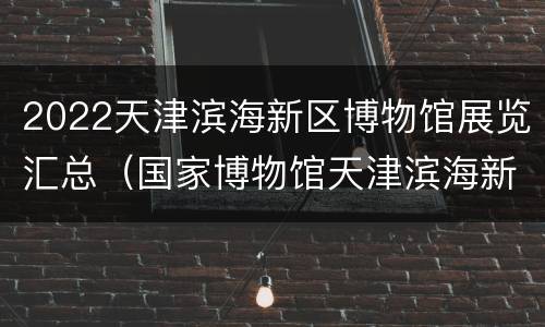 2022天津滨海新区博物馆展览汇总（国家博物馆天津滨海新区）