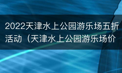 2022天津水上公园游乐场五折活动（天津水上公园游乐场价格）