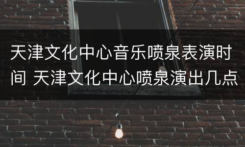 天津文化中心音乐喷泉表演时间 天津文化中心喷泉演出几点开始