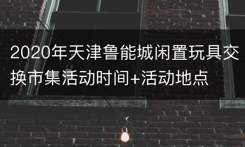 2020年天津鲁能城闲置玩具交换市集活动时间+活动地点