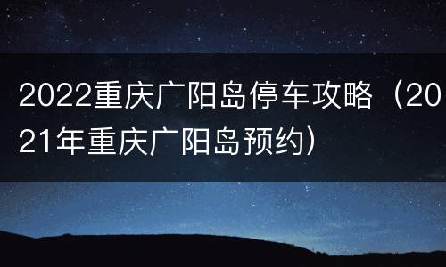 2022重庆广阳岛停车攻略（2021年重庆广阳岛预约）