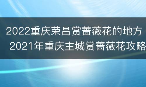 2022重庆荣昌赏蔷薇花的地方 2021年重庆主城赏蔷薇花攻略