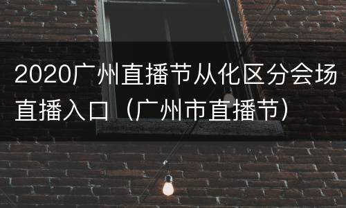2020广州直播节从化区分会场直播入口（广州市直播节）
