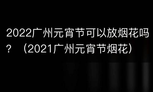 2022广州元宵节可以放烟花吗？（2021广州元宵节烟花）