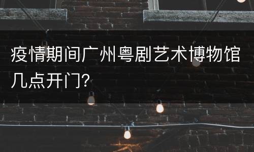 疫情期间广州粤剧艺术博物馆几点开门？