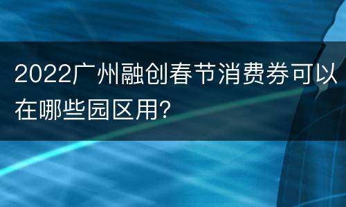 2022广州融创春节消费券可以在哪些园区用？