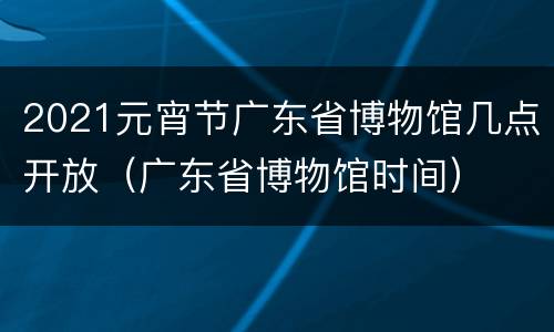 2021元宵节广东省博物馆几点开放（广东省博物馆时间）