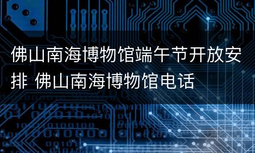 佛山南海博物馆端午节开放安排 佛山南海博物馆电话