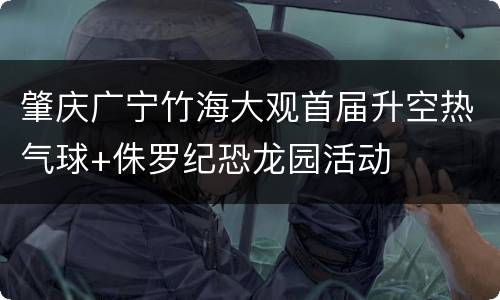 肇庆广宁竹海大观首届升空热气球+侏罗纪恐龙园活动