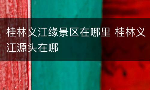 桂林义江缘景区在哪里 桂林义江源头在哪