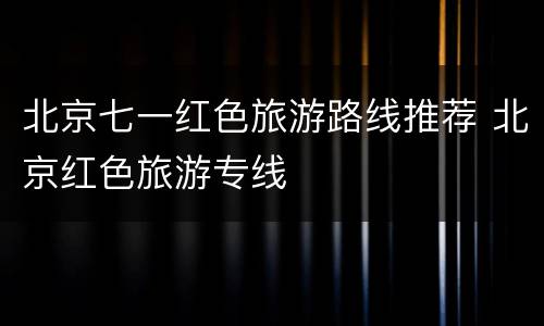 北京七一红色旅游路线推荐 北京红色旅游专线