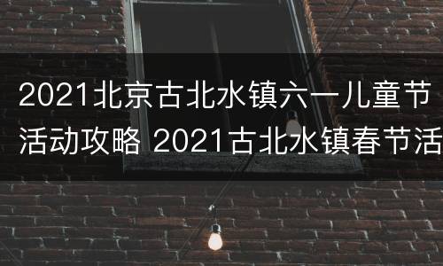 2021北京古北水镇六一儿童节活动攻略 2021古北水镇春节活动