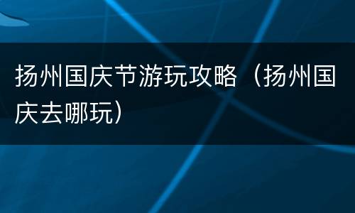 扬州国庆节游玩攻略（扬州国庆去哪玩）