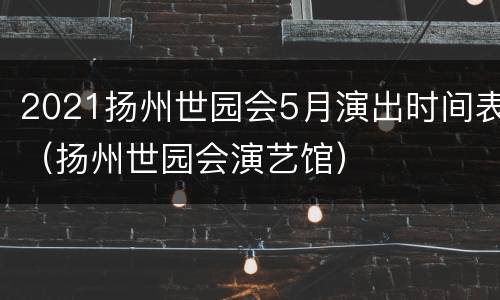 2021扬州世园会5月演出时间表（扬州世园会演艺馆）