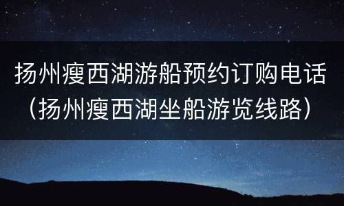 扬州瘦西湖游船预约订购电话（扬州瘦西湖坐船游览线路）