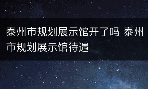 泰州市规划展示馆开了吗 泰州市规划展示馆待遇