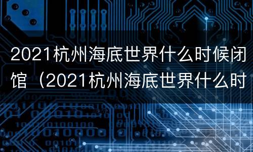2021杭州海底世界什么时候闭馆（2021杭州海底世界什么时候闭馆营业）
