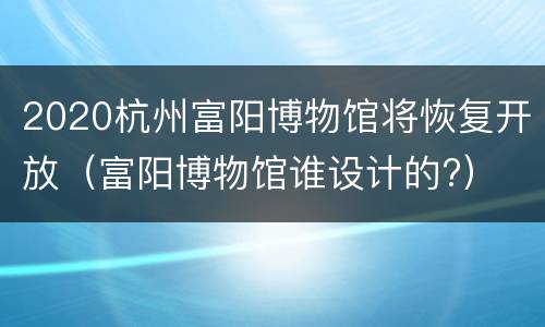 2020杭州富阳博物馆将恢复开放（富阳博物馆谁设计的?）
