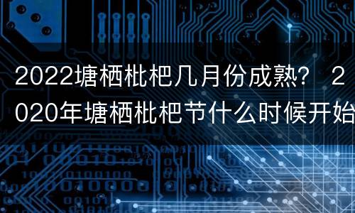 2022塘栖枇杷几月份成熟？ 2020年塘栖枇杷节什么时候开始