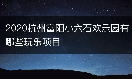 2020杭州富阳小六石欢乐园有哪些玩乐项目