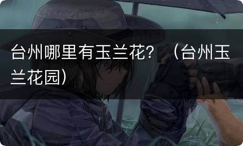 台州哪里有玉兰花？（台州玉兰花园）