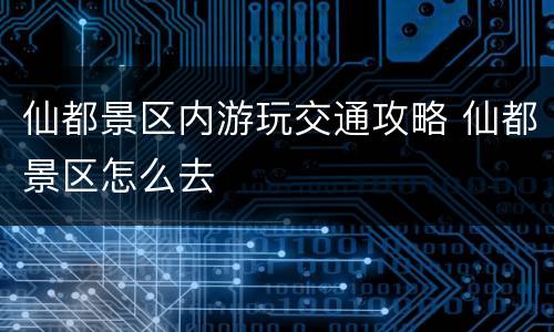 仙都景区内游玩交通攻略 仙都景区怎么去