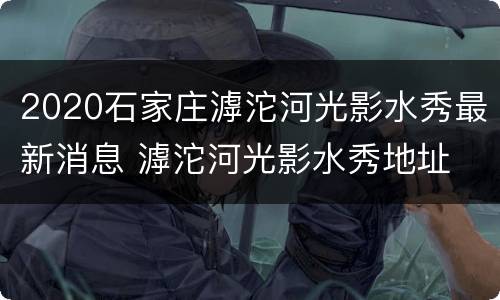 2020石家庄滹沱河光影水秀最新消息 滹沱河光影水秀地址