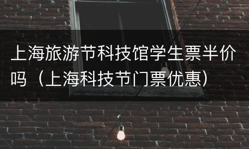 上海旅游节科技馆学生票半价吗（上海科技节门票优惠）