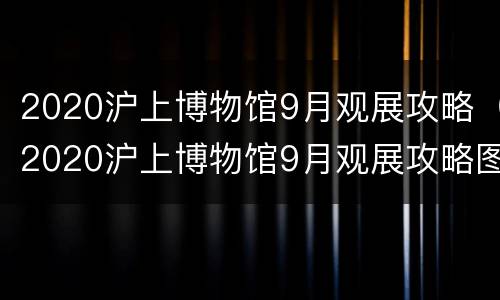 2020沪上博物馆9月观展攻略（2020沪上博物馆9月观展攻略图片）