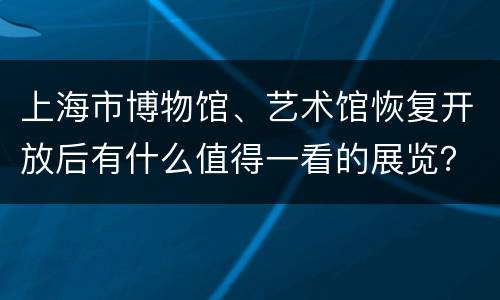上海市博物馆、艺术馆恢复开放后有什么值得一看的展览？