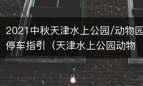 2021中秋天津水上公园/动物园停车指引（天津水上公园动物园营业时间）