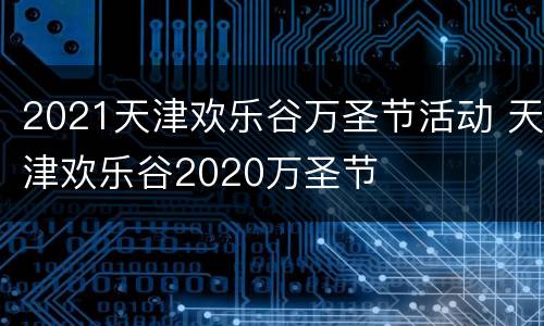 2021天津欢乐谷万圣节活动 天津欢乐谷2020万圣节