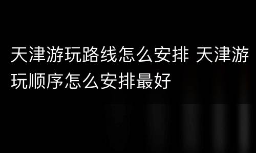 天津游玩路线怎么安排 天津游玩顺序怎么安排最好