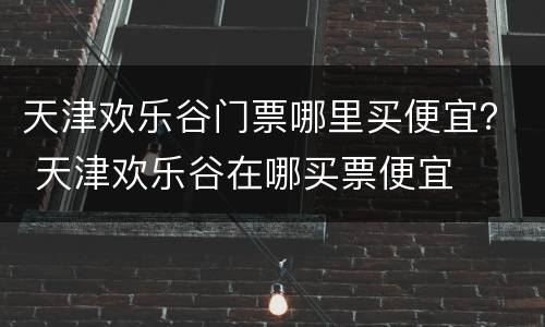 天津欢乐谷门票哪里买便宜？ 天津欢乐谷在哪买票便宜