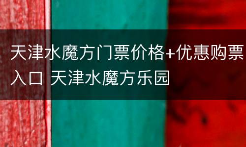 天津水魔方门票价格+优惠购票入口 天津水魔方乐园
