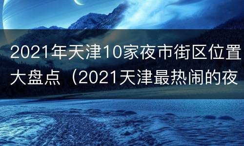 2021年天津10家夜市街区位置大盘点（2021天津最热闹的夜市在哪）