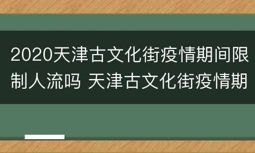 2020天津古文化街疫情期间限制人流吗 天津古文化街疫情期间什么时候开放