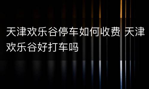 天津欢乐谷停车如何收费 天津欢乐谷好打车吗