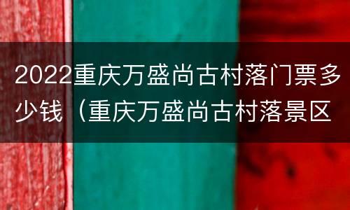 2022重庆万盛尚古村落门票多少钱（重庆万盛尚古村落景区）