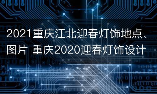 2021重庆江北迎春灯饰地点、图片 重庆2020迎春灯饰设计