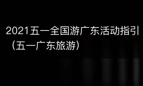 2021五一全国游广东活动指引（五一广东旅游）
