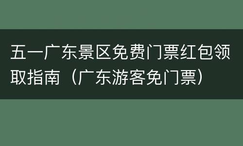 五一广东景区免费门票红包领取指南（广东游客免门票）