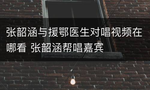 张韶涵与援鄂医生对唱视频在哪看 张韶涵帮唱嘉宾